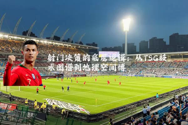 射门决策的底层逻辑:从TSG技术图谱到地理空间博弈